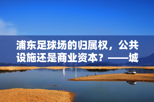 浦东足球场的归属权，公共设施还是商业资本？——城市公共空间治理的镜鉴，浦东足球场的归属权，公共设施抑或商业资本？——城市公共空间治理的镜鉴