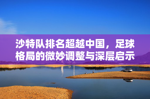 沙特队排名超越中国,足球格局的微妙调整与深层启示