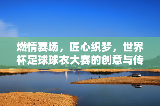 燃情赛场，匠心织梦，世界杯足球球衣大赛的创意与传承，燃情赛场，匠心织梦，世界杯足球球衣大赛的创意与传承