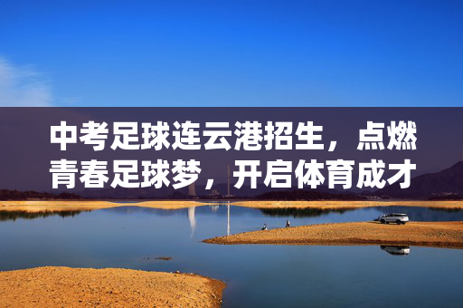 中考足球连云港招生，点燃青春足球梦，开启体育成才路，中考足球连云港招生，点燃青春足球梦，开启体育成才路