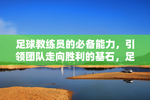 足球教练员的必备能力,引领团队走向胜利的基石,足球教练员的必备能力,引领团队走向胜利的基石