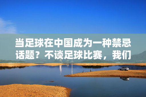 当足球在中国成为一种禁忌话题？不谈足球比赛，我们谈什么？当足球在中国成为禁忌？不谈比赛，我们谈什么？