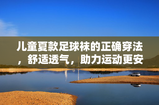 儿童夏款足球袜的正确穿法，舒适透气，助力运动更安心，儿童夏款足球袜正确穿法，舒适透气，助力运动更安心
