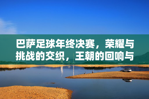 巴萨足球年终决赛，荣耀与挑战的交织，王朝的回响与未来征途，巴萨足球年终决赛，荣耀与挑战交织，王朝回响与未来征途