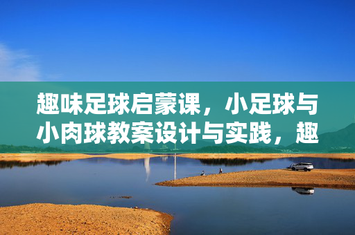 趣味足球启蒙课，小足球与小肉球教案设计与实践，趣味足球启蒙课，小足球与小肉球教案设计与实践