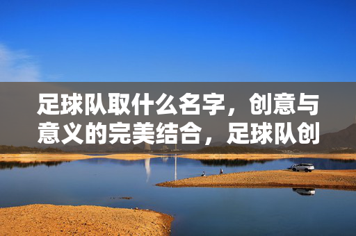 足球队取什么名字，创意与意义的完美结合，足球队创意命名，创意与意义的完美结合
