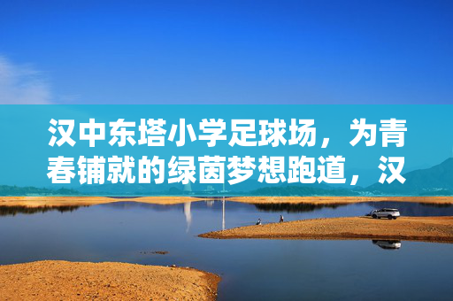 汉中东塔小学足球场,为青春铺就的绿茵梦想跑道,汉中东塔小学足球场,为青春铺就的绿茵梦想跑道