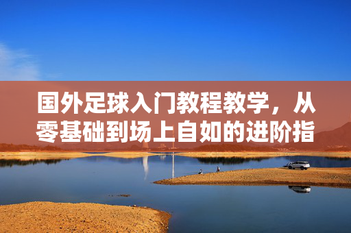 国外足球入门教程教学,从零基础到场上自如的进阶指南,国外足球入门进阶教程,从零基础到场上自如的指南
