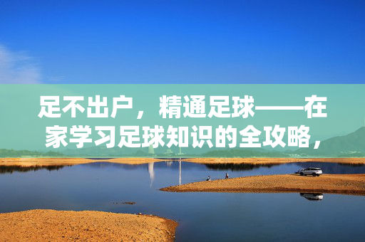 足不出户，精通足球——在家学习足球知识的全攻略，足不出户，精通足球——在家学习足球知识的全攻略