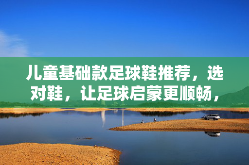 儿童基础款足球鞋推荐，选对鞋，让足球启蒙更顺畅，儿童基础足球鞋推荐，选对鞋，让足球启蒙更顺畅