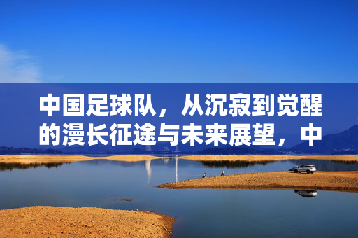 中国足球队，从沉寂到觉醒的漫长征途与未来展望，中国足球队，从沉寂到觉醒的漫长征途与未来展望