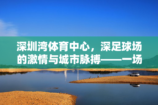 深圳湾体育中心，深足球场的激情与城市脉搏——一场关于足球与城市共生的故事