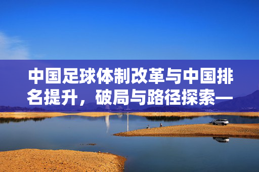中国足球体制改革与中国排名提升，破局与路径探索——解析当前体系下的排名逻辑与发展瓶颈，中国足球体制改革与中国排名提升，破局与路径探索——解析当前体系下的排名逻辑与发展瓶颈