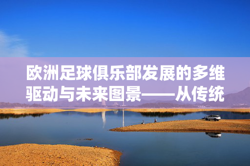 欧洲足球俱乐部发展的多维驱动与未来图景——从传统到现代的转型与突破，欧洲足球俱乐部发展的多维驱动与未来图景——从传统到现代的转型与突破