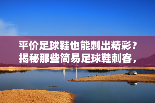 平价足球鞋也能刺出精彩？揭秘那些简易足球鞋刺客，预算有限也能踢出激情