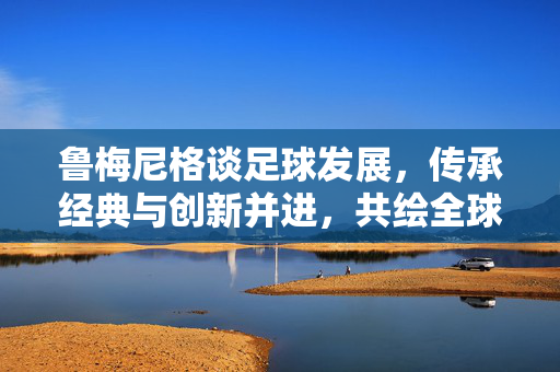 鲁梅尼格谈足球发展，传承经典与创新并进，共绘全球足球新蓝图，鲁梅尼格谈足球发展，传承经典与创新并进，共绘全球足球新蓝图