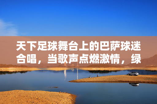 天下足球舞台上的巴萨球迷合唱，当歌声点燃激情，绿茵情怀共赴盛宴，天下足球舞台上的巴萨球迷合唱，当歌声点燃激情，绿茵情怀共赴盛宴