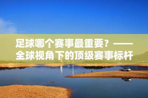 足球哪个赛事最重要？——全球视角下的顶级赛事标杆与价值解析