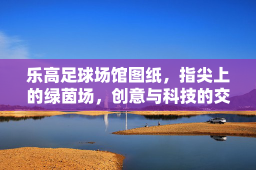 乐高足球场馆图纸，指尖上的绿茵场，创意与科技的交响，乐高足球场馆，指尖上的绿茵场，创意与科技的交响