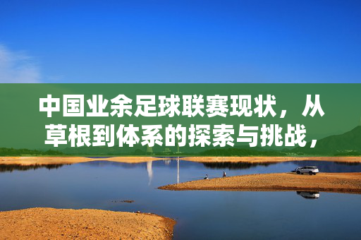 中国业余足球联赛现状，从草根到体系的探索与挑战，中国业余足球联赛，现状、从草根到体系的探索与挑战