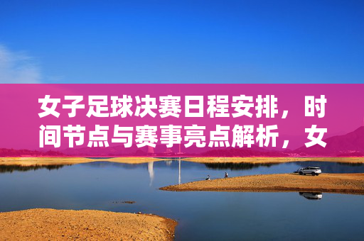 女子足球决赛日程安排，时间节点与赛事亮点解析，女子足球决赛日程安排，时间节点与赛事亮点解析