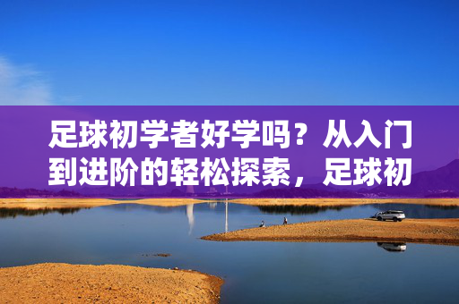 足球初学者好学吗？从入门到进阶的轻松探索，足球初学者好学吗？从入门到进阶的轻松探索
