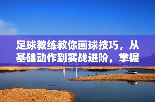 足球教练教你画球技巧，从基础动作到实战进阶，掌握精准控球的艺术，足球教练教你画球技巧，从基础动作到实战进阶，掌握精准控球的艺术
