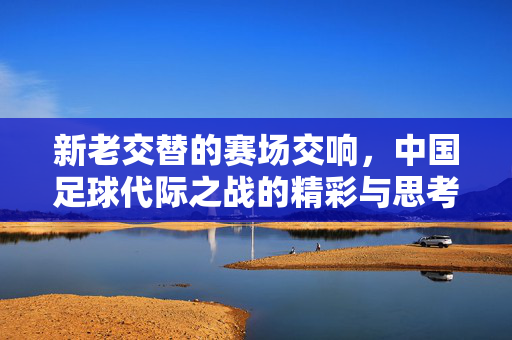 新老交替的赛场交响，中国足球代际之战的精彩与思考，新老交替的赛场交响，中国足球代际之战的精彩与思考