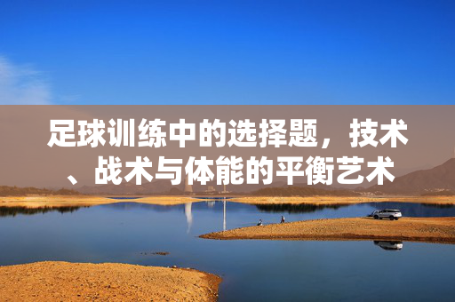 足球训练中的选择题，技术、战术与体能的平衡艺术