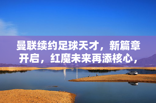 曼联续约足球天才，新篇章开启，红魔未来再添核心，续写青春荣耀