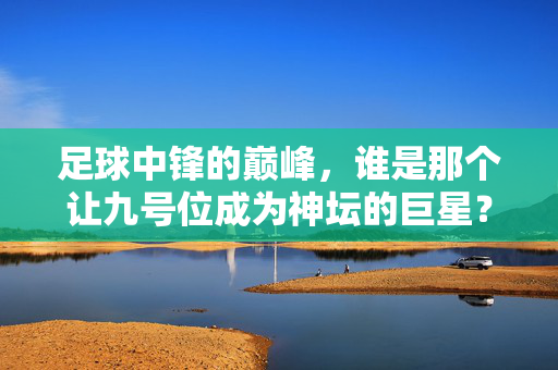 足球中锋的巅峰，谁是那个让九号位成为神坛的巨星？