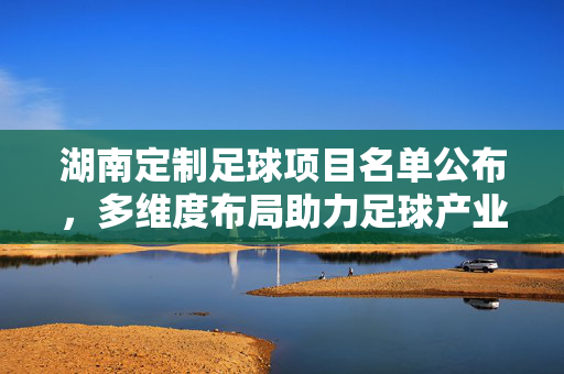 湖南定制足球项目名单公布，多维度布局助力足球产业与青少年发展，湖南定制足球项目名单公布 多维度布局助力足球产业与青少年发展