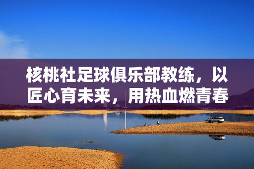 核桃社足球俱乐部教练，以匠心育未来，用热血燃青春——记一位深耕青训的足球导师，核桃社足球俱乐部教练，以匠心育未来，用热血燃青春——记一位深耕青训的足球导师
