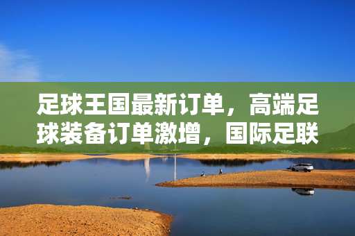 足球王国最新订单，高端足球装备订单激增，国际足联合作项目正式启动，足球王国高端足球装备订单激增，国际足联合作项目正式启动