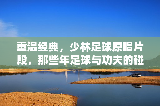 重温经典,少林足球原唱片段,那些年足球与功夫的碰撞,唤醒青春梦想的旋律