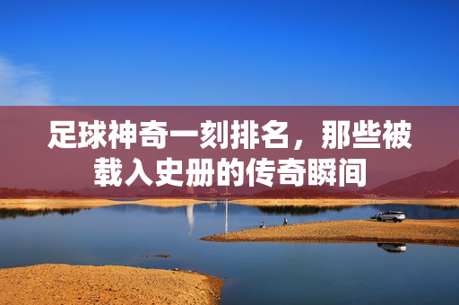 足球神奇一刻排名，那些被载入史册的传奇瞬间