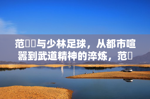 范湉湉与少林足球，从都市喧嚣到武道精神的淬炼，范湉湉与少林足球，从都市喧嚣到武道精神的淬炼