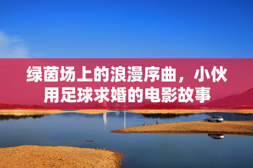 绿茵场上的浪漫序曲，小伙用足球求婚的电影故事