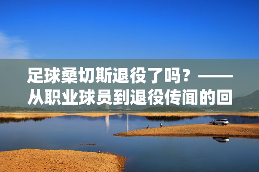 足球桑切斯退役了吗？——从职业球员到退役传闻的回顾与展望