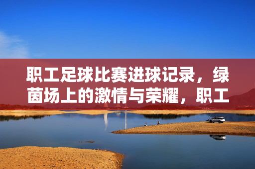 职工足球比赛进球记录，绿茵场上的激情与荣耀，职工足球比赛进球记录，绿茵场上的激情与荣耀