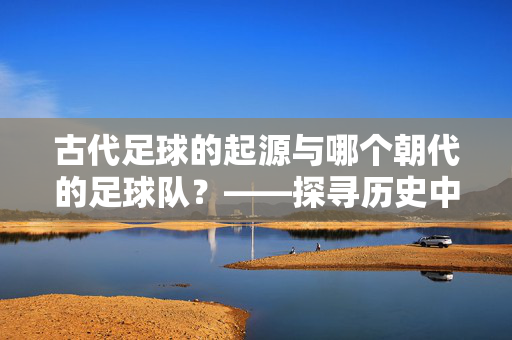 古代足球的起源与哪个朝代的足球队？——探寻历史中的蹴鞠与足球雏形，古代足球的起源与哪个朝代的足球队？——探寻历史中的蹴鞠与足球雏形
