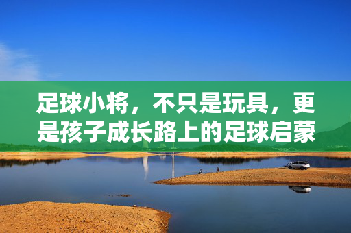 足球小将，不只是玩具，更是孩子成长路上的足球启蒙师与社交催化剂，足球小将，不只是玩具，更是孩子成长路上的足球启蒙师与社交催化剂