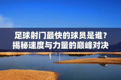 足球射门最快的球员是谁？揭秘速度与力量的巅峰对决，足球射门最快的球员是谁？揭秘速度与力量的巅峰对决