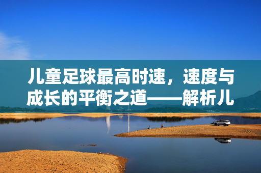 儿童足球最高时速,速度与成长的平衡之道——解析儿童足球中的速度极限与科学训练,儿童足球最高时速,速度与成长的平衡之道——解析速度极限与科学训练