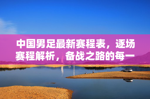 中国男足最新赛程表，逐场赛程解析，备战之路的每一步，中国男足最新赛程表，逐场解析，备战之路的每一步