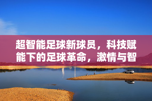 超智能足球新球员，科技赋能下的足球革命，激情与智能的完美融合，超智能足球新球员，科技赋能下的足球革命，激情与智能的完美融合