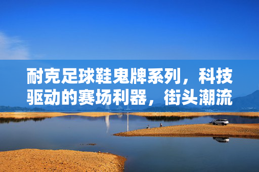 耐克足球鞋鬼牌系列，科技驱动的赛场利器，街头潮流的时尚标杆，耐克鬼牌足球鞋，科技驱动的赛场利器，街头潮流的时尚标杆