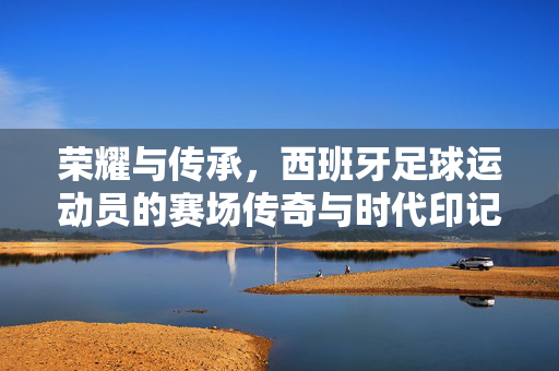 荣耀与传承，西班牙足球运动员的赛场传奇与时代印记，荣耀与传承，西班牙足球运动员的赛场传奇与时代印记