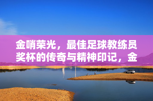 金哨荣光，最佳足球教练员奖杯的传奇与精神印记，金哨荣光，最佳足球教练员奖杯的传奇与精神印记