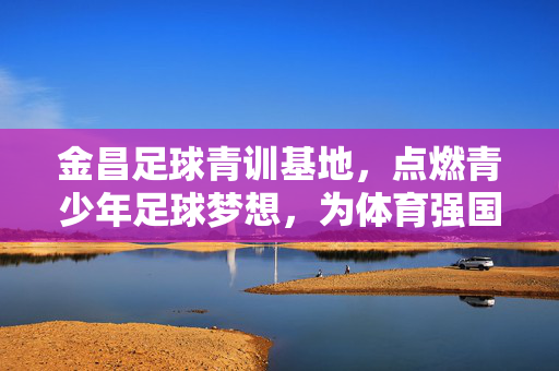 金昌足球青训基地，点燃青少年足球梦想，为体育强国贡献力量，金昌足球青训基地，点燃青少年足球梦想，为体育强国贡献力量